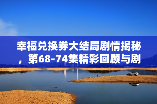 幸福兑换券大结局剧情揭秘，第68-74集精彩回顾与剧透