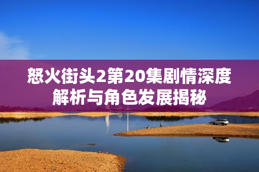 怒火街头2第20集剧情深度解析与角色发展揭秘