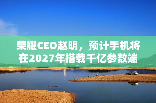 荣耀CEO赵明，预计手机将在2027年搭载千亿参数端侧大模型技术