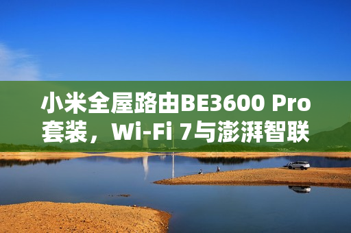 小米全屋路由BE3600 Pro套装，Wi-Fi 7与澎湃智联支持，限时补贴价591元抢购！