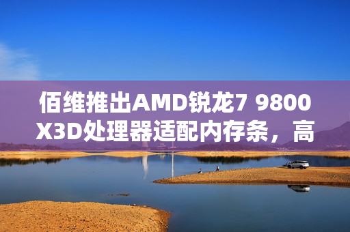 佰维推出AMD锐龙7 9800X3D处理器适配内存条，高性能内存产品重磅上市，售价799元
