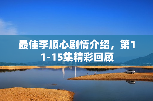 最佳李顺心剧情介绍，第11-15集精彩回顾