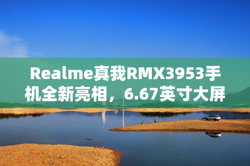 Realme真我RMX3953手机全新亮相，6.67英寸大屏与强大性能，最高配置达12GB+1TB亮相！