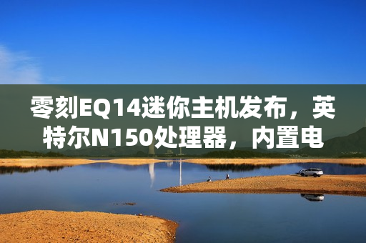 零刻EQ14迷你主机发布，英特尔N150处理器，内置电源，首发价格仅599元
