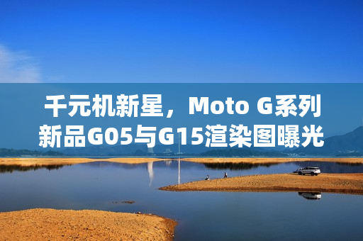 千元机新星,Moto G系列新品G05与G15渲染图曝光,首批搭载安卓15系统手机亮相 千元机新星,Moto G系列新品G05与G15渲染图曝光,首批搭载安卓15系统手机亮相