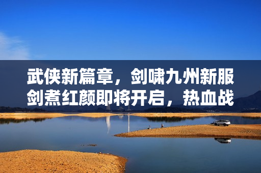 武侠新篇章，剑啸九州新服剑煮红颜即将开启，热血战斗等你参与！