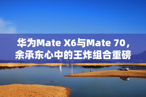 华为Mate X6与Mate 70，余承东心中的王炸组合重磅来袭！