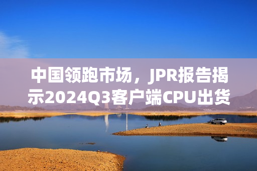 中国领跑市场，JPR报告揭示2024Q3客户端CPU出货量环比增长与增长趋势