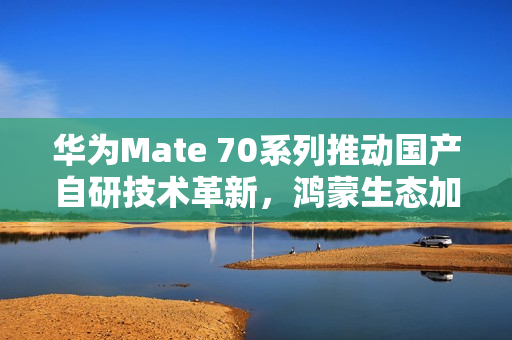 华为Mate 70系列推动国产自研技术革新，鸿蒙生态加速扩张