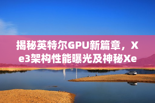 揭秘英特尔GPU新篇章，Xe3架构性能曝光及神秘Xe3p现身