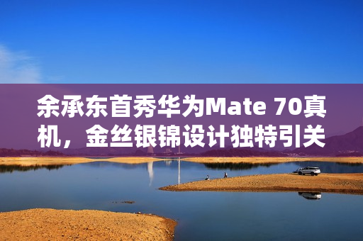 余承东首秀华为Mate 70真机，金丝银锦设计独特引关注