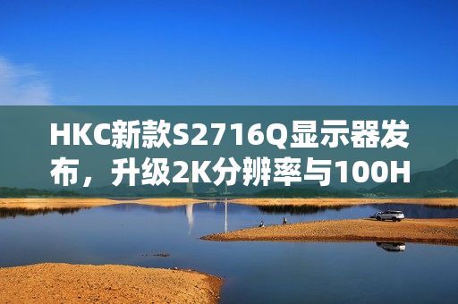 HKC新款S2716Q显示器发布，升级2K分辨率与100Hz刷新率，仅售599元