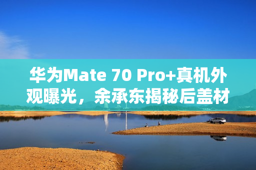 华为Mate 70 Pro+真机外观曝光，余承东揭秘后盖材质金丝银锦配色特别
