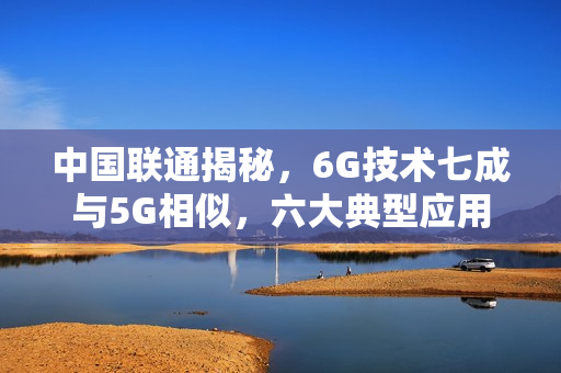 中国联通揭秘，6G技术七成与5G相似，六大典型应用展望未来