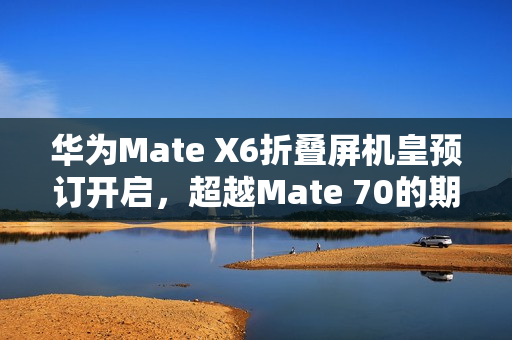 华为Mate X6折叠屏机皇预订开启，超越Mate 70的期待