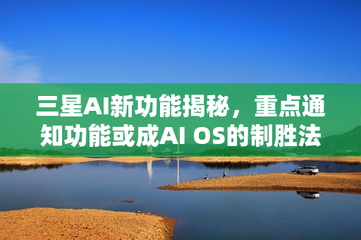 三星AI新功能揭秘，重点通知功能或成AI OS的制胜法宝