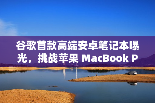 谷歌首款高端安卓笔记本曝光，挑战苹果 MacBook Pro的地位