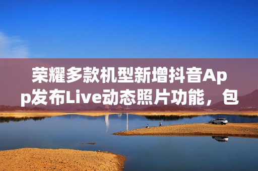 荣耀多款机型新增抖音App发布Live动态照片功能，包括Magic V3和Magic7系列等