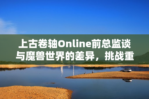 上古卷轴Online前总监谈与魔兽世界的差异，挑战重重