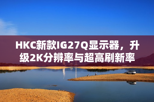 HKC新款IG27Q显示器，升级2K分辨率与超高刷新率，仅售779元