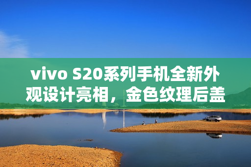 vivo S20系列手机全新外观设计亮相，金色纹理后盖与环形闪光灯结合