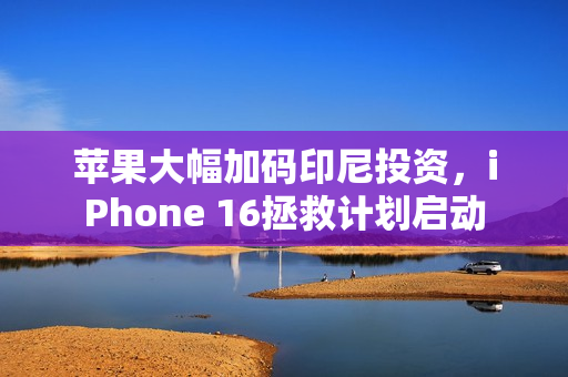 苹果大幅加码印尼投资，iPhone 16拯救计划启动