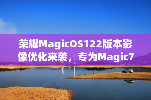 荣耀MagicOS122版本影像优化来袭，专为Magic7系列机型适配