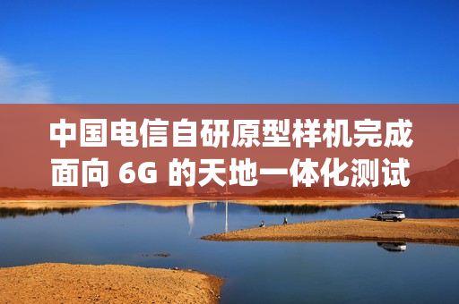 中国电信自研原型样机完成面向 6G 的天地一体化测试，下行速率达 60Mbps