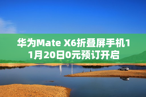 华为Mate X6折叠屏手机11月20日0元预订开启