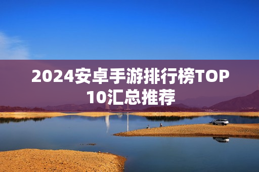 2024安卓手游排行榜TOP10汇总推荐 2024安卓手游排行榜TOP10汇总推荐