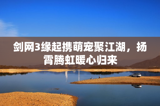 剑网3缘起携萌宠聚江湖，扬霄腾虹暖心归来