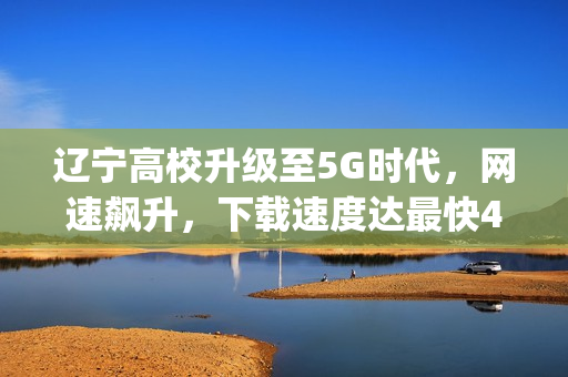 辽宁高校升级至5G时代，网速飙升，下载速度达最快4.2Gbps，上传速度提升两倍