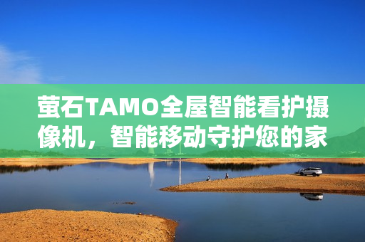 萤石TAMO全屋智能看护摄像机，智能移动守护您的家园安全