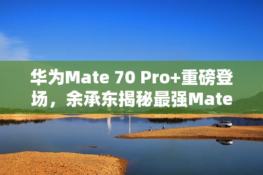 华为Mate 70 Pro+重磅登场，余承东揭秘最强Mate 11月震撼来袭