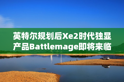 英特尔规划后Xe2时代独显产品Battlemage即将来临