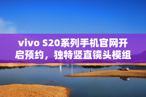 vivo S20系列手机官网开启预约，独特竖直镜头模组设计搭配环形闪光灯亮相在即