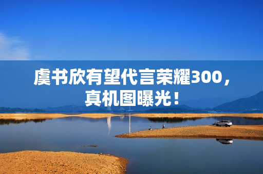 虞书欣有望代言荣耀300，真机图曝光！