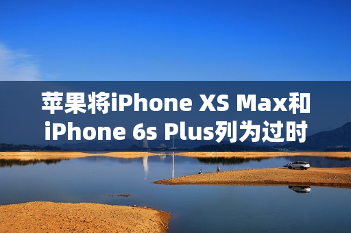 苹果将iPhone XS Max和iPhone 6s Plus列为过时产品，售后服务不再保证