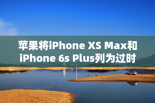 苹果将iPhone XS Max和iPhone 6s Plus列为过时产品