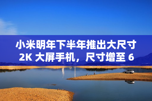 小米明年下半年推出大尺寸2K 大屏手机，尺寸增至 6.8 英寸级别