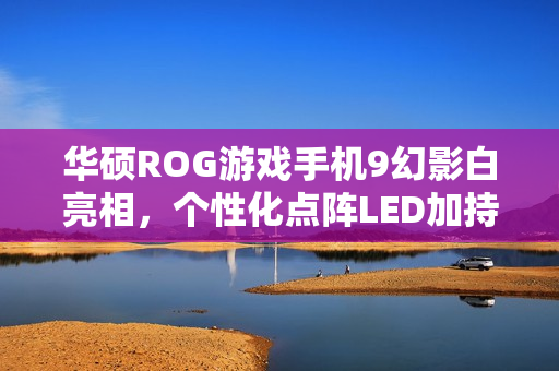 华硕ROG游戏手机9幻影白亮相，个性化点阵LED加持，全新旗舰手机即将发布（附日期）