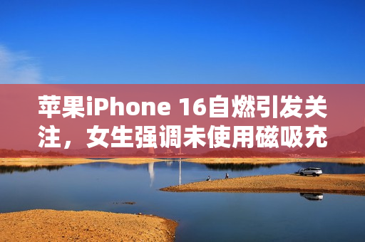 苹果iPhone 16自燃引发关注，女生强调未使用磁吸充电器