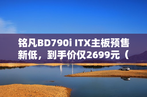 铭凡BD790i ITX主板预售新低，到手价仅2699元（搭载R9-7945HX处理器）