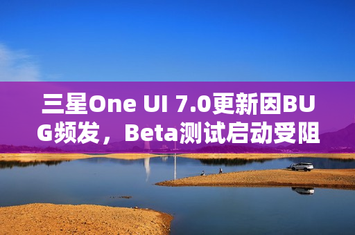 三星One UI 7.0更新因BUG频发，Beta测试启动受阻