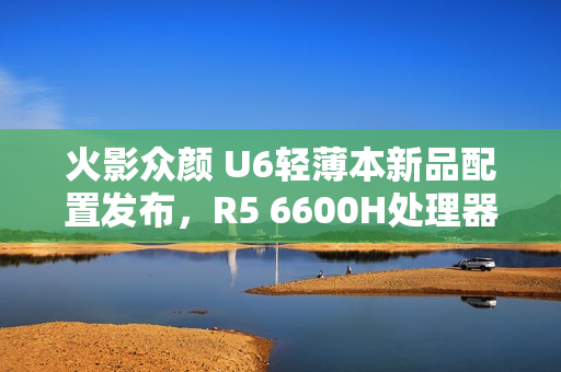 火影众颜 U6轻薄本新品配置发布，R5 6600H处理器+16GB内存+512GB存储，售价仅售2699元