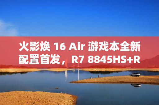 火影焕 16 Air 游戏本全新配置首发，R7 8845HS+RTX 4060+超值价6999元，首销在即！