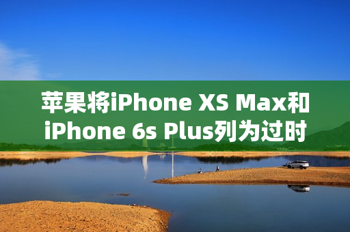 苹果将iPhone XS Max和iPhone 6s Plus列为过时产品