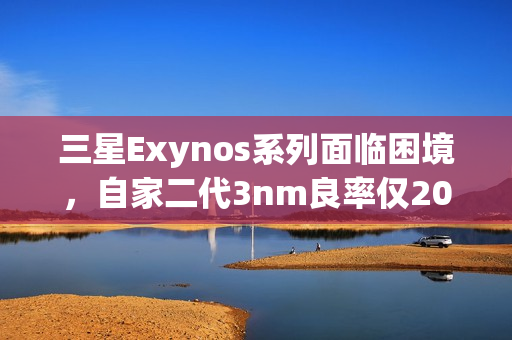 三星Exynos系列面临困境，自家二代3nm良率仅20%，转投台积电代工之路疑开启