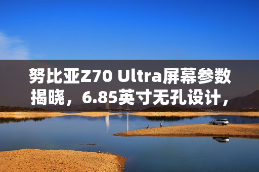 努比亚Z70 Ultra屏幕参数揭晓，6.85英寸无孔设计，超高屏占比亮相