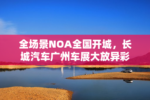 全场景NOA全国开城，长城汽车广州车展大放异彩